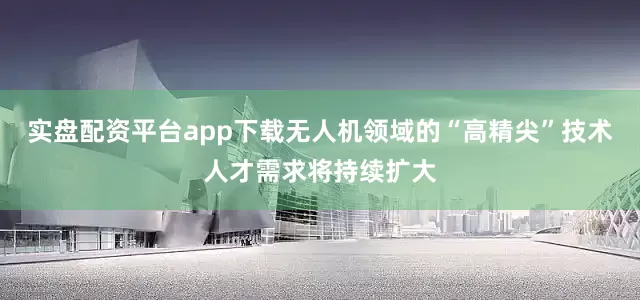 实盘配资平台app下载无人机领域的“高精尖”技术人才需求将持续扩大