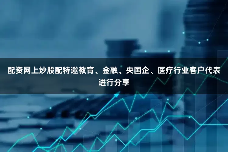 配资网上炒股配特邀教育、金融、央国企、医疗行业客户代表进行分享