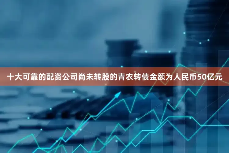 十大可靠的配资公司尚未转股的青农转债金额为人民币50亿元