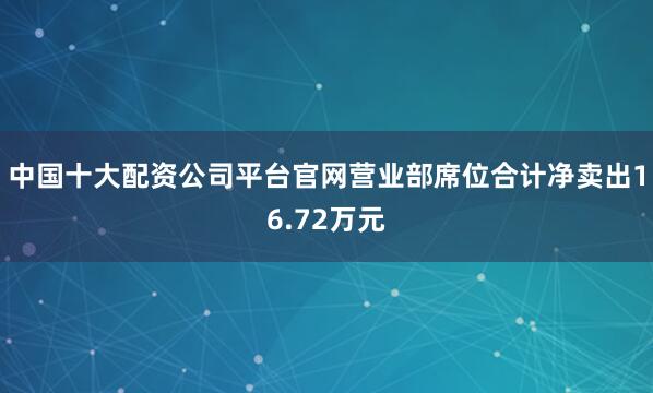 中国十大配资公司平台官网营业部席位合计净卖出16.72万元