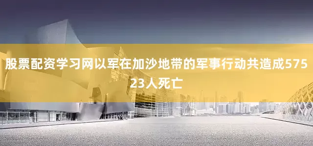 股票配资学习网以军在加沙地带的军事行动共造成57523人死亡