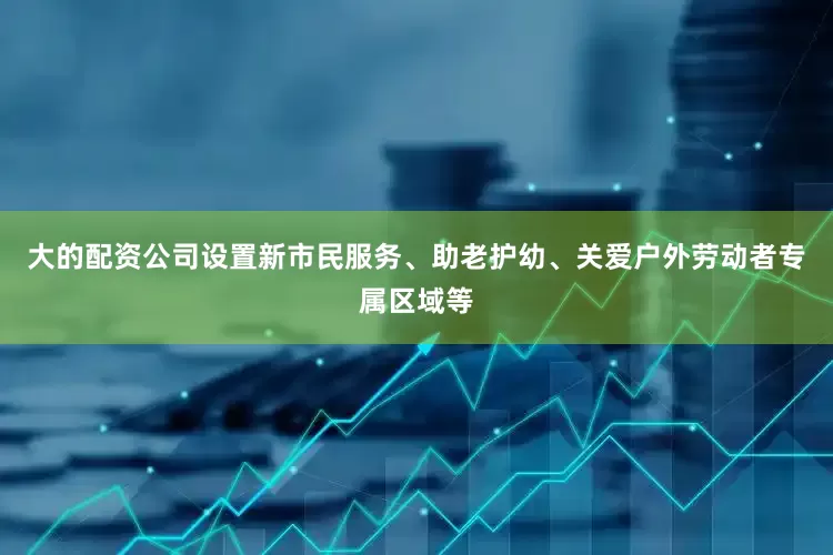 大的配资公司设置新市民服务、助老护幼、关爱户外劳动者专属区域等