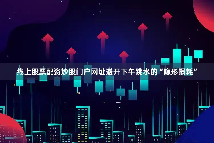 线上股票配资炒股门户网址避开下午跳水的“隐形损耗”