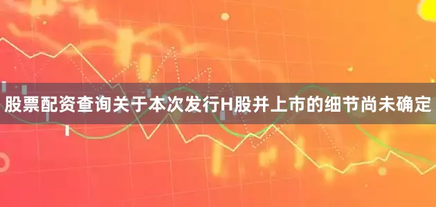 股票配资查询关于本次发行H股并上市的细节尚未确定