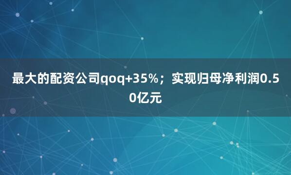 最大的配资公司qoq+35%；实现归母净利润0.50亿元