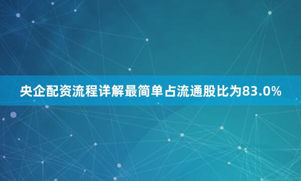 央企配资流程详解最简单占流通股比为83.0%