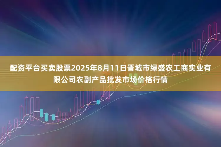 配资平台买卖股票2025年8月11日晋城市绿盛农工商实业有限公司农副产品批发市场价格行情