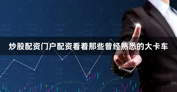 炒股配资门户配资看着那些曾经熟悉的大卡车