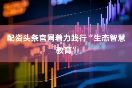 配资头条官网着力践行“生态智慧教育”