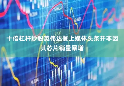 十倍杠杆炒股英伟达登上媒体头条并非因其芯片销量暴增