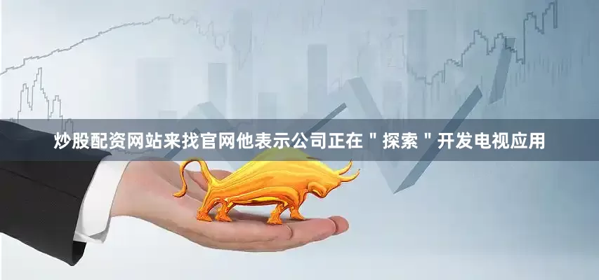 炒股配资网站来找官网他表示公司正在＂探索＂开发电视应用